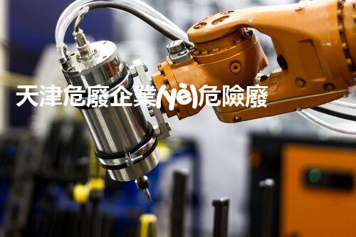 天津危廢企業(yè)危險廢棄物的處理與安全：保護(hù)環(huán)境，守護(hù)未來！